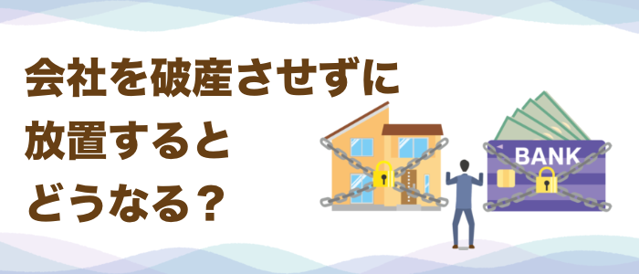 会社を破産させずに放置するとどうなる？